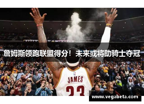 詹姆斯领跑联盟得分！未来或将助骑士夺冠